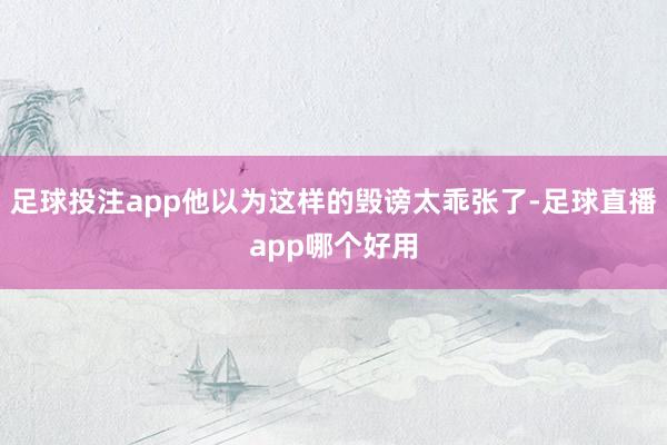足球投注app他以为这样的毁谤太乖张了-足球直播app哪个好用