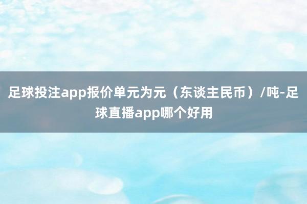 足球投注app报价单元为元（东谈主民币）/吨-足球直播app哪个好用