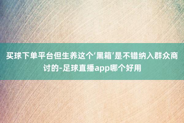 买球下单平台但生养这个‘黑箱’是不错纳入群众商讨的-足球直播app哪个好用