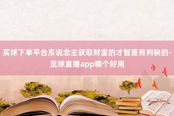 买球下单平台东说念主获取财富的才智是有判袂的-足球直播app哪个好用