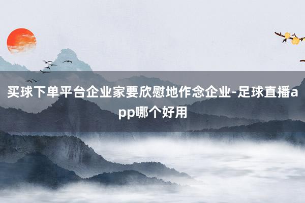 买球下单平台企业家要欣慰地作念企业-足球直播app哪个好用