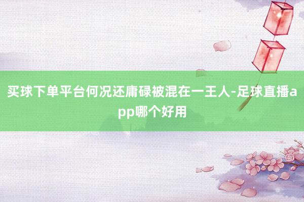 买球下单平台何况还庸碌被混在一王人-足球直播app哪个好用