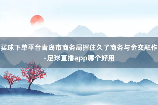 买球下单平台青岛市商务局握住久了商务与金交融作-足球直播app哪个好用