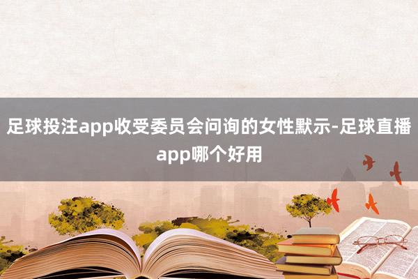 足球投注app收受委员会问询的女性默示-足球直播app哪个好用