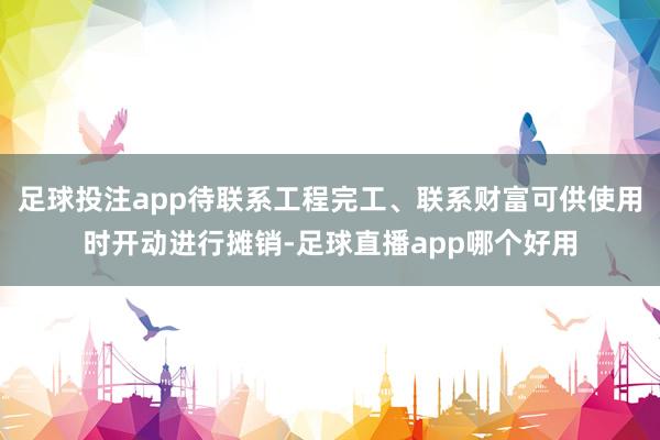 足球投注app待联系工程完工、联系财富可供使用时开动进行摊销-足球直播app哪个好用