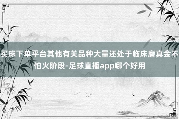 买球下单平台其他有关品种大量还处于临床磨真金不怕火阶段-足球直播app哪个好用